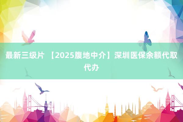 最新三级片 【2025腹地中介】深圳医保余额代取代办