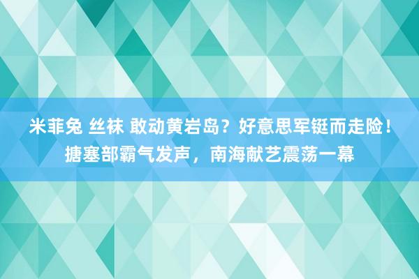 米菲兔 丝袜 敢动黄岩岛？好意思军铤而走险！搪塞部霸气发声，南海献艺震荡一幕