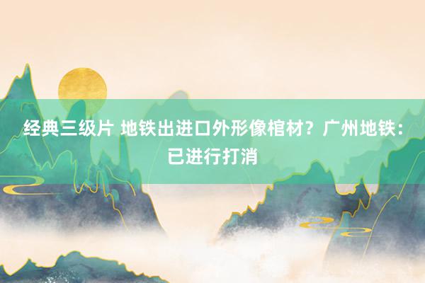 经典三级片 地铁出进口外形像棺材？广州地铁：已进行打消