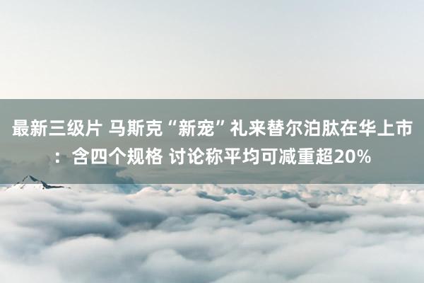 最新三级片 马斯克“新宠”礼来替尔泊肽在华上市：含四个规格 讨论称平均可减重超20%