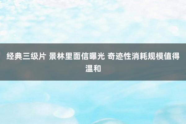 经典三级片 景林里面信曝光 奇迹性消耗规模值得温和