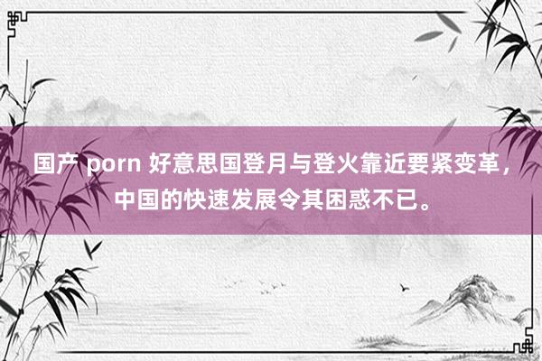 国产 porn 好意思国登月与登火靠近要紧变革，中国的快速发展令其困惑不已。