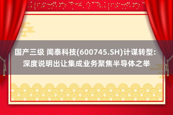 国产三级 闻泰科技(600745.SH)计谋转型: 深度说明出让集成业务聚焦半导体之举