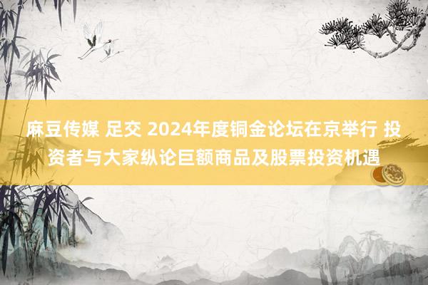 麻豆传媒 足交 2024年度铜金论坛在京举行 投资者与大家纵论巨额商品及股票投资机遇