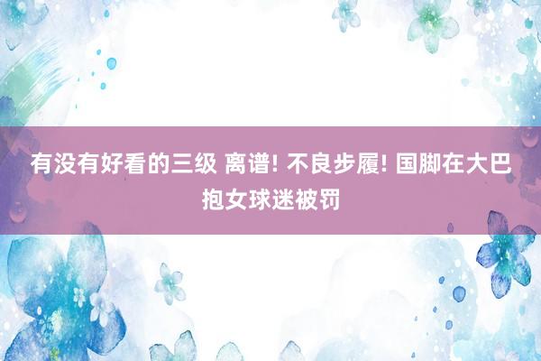 有没有好看的三级 离谱! 不良步履! 国脚在大巴抱女球迷被罚