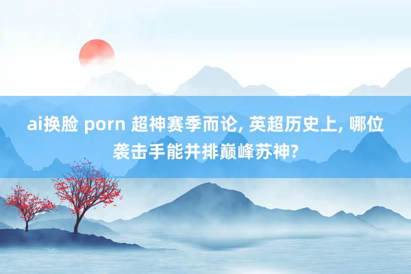 ai换脸 porn 超神赛季而论， 英超历史上， 哪位袭击手能并排巅峰苏神?