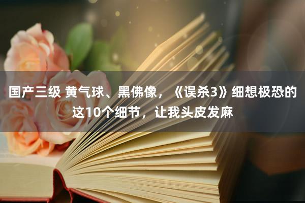 国产三级 黄气球、黑佛像，《误杀3》细想极恐的这10个细节，让我头皮发麻