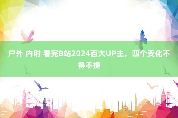 户外 内射 看完B站2024百大UP主，四个变化不得不提