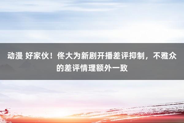 动漫 好家伙！佟大为新剧开播差评抑制，不雅众的差评情理额外一致