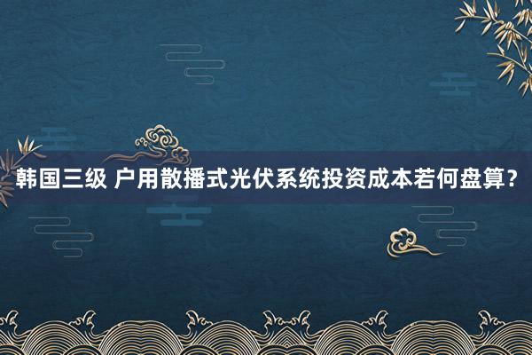 韩国三级 户用散播式光伏系统投资成本若何盘算？