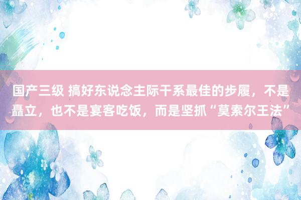 国产三级 搞好东说念主际干系最佳的步履，不是矗立，也不是宴客吃饭，而是坚抓“莫索尔王法”