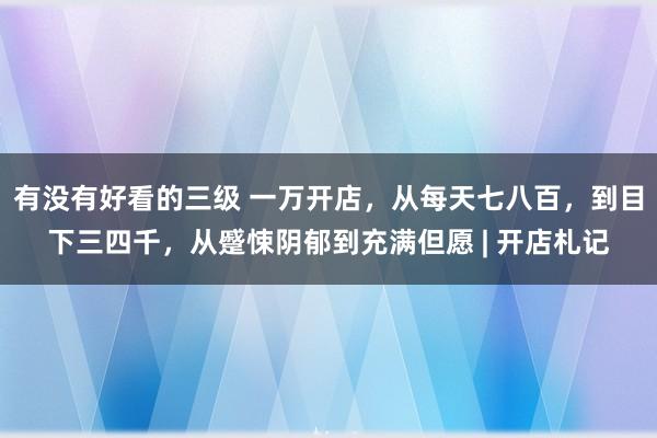 有没有好看的三级 一万开店，从每天七八百，到目下三四千，从蹙悚阴郁到充满但愿 | 开店札记