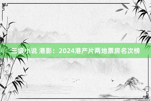 三级小说 港影：2024港产片两地票房名次榜