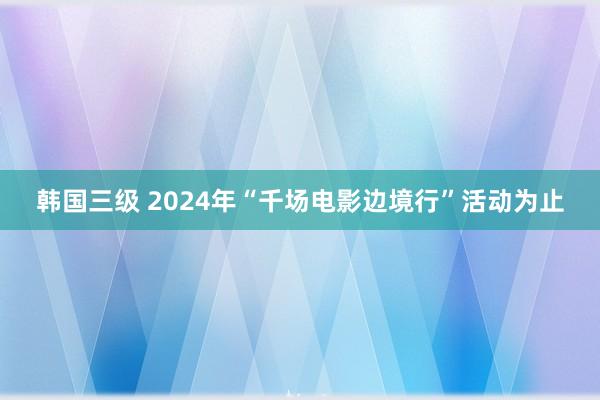 韩国三级 2024年“千场电影边境行”活动为止