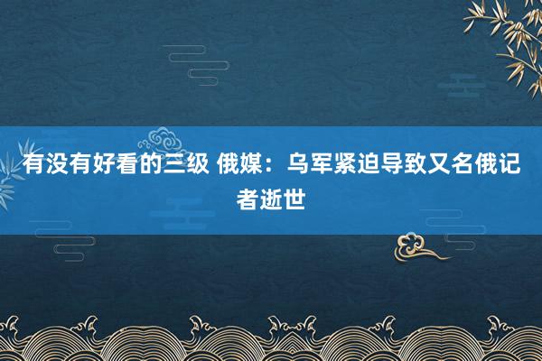 有没有好看的三级 俄媒：乌军紧迫导致又名俄记者逝世