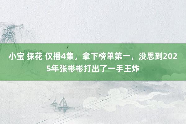 小宝 探花 仅播4集，拿下榜单第一，没思到2025年张彬彬打出了一手王炸