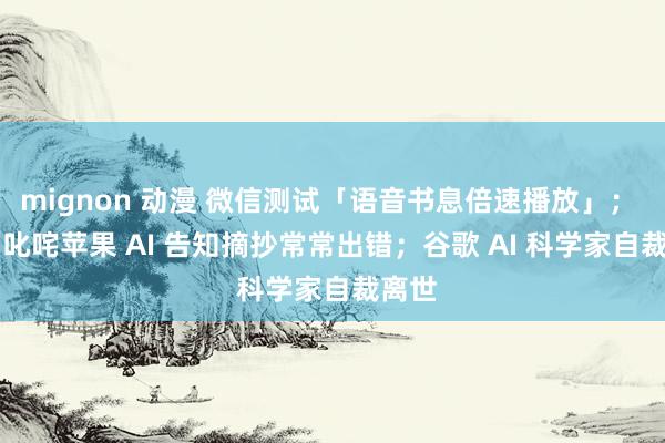 mignon 动漫 微信测试「语音书息倍速播放」； BBC 叱咤苹果 AI 告知摘抄常常出错；谷歌 AI 科学家自裁离世