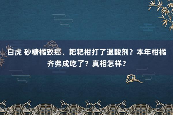 白虎 砂糖橘致癌、耙耙柑打了退酸剂？本年柑橘齐弗成吃了？真相怎样？