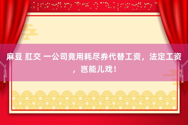 麻豆 肛交 一公司竟用耗尽券代替工资，法定工资，岂能儿戏！