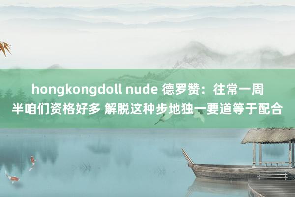 hongkongdoll nude 德罗赞：往常一周半咱们资格好多 解脱这种步地独一要道等于配合