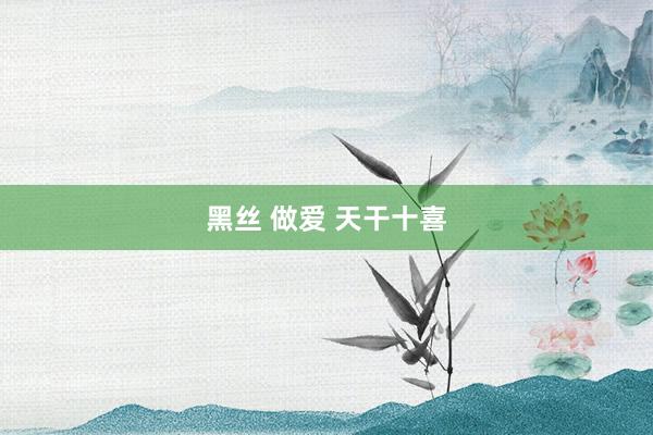 黑丝 做爱 天干十喜