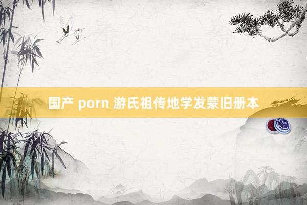 国产 porn 游氏祖传地学发蒙旧册本