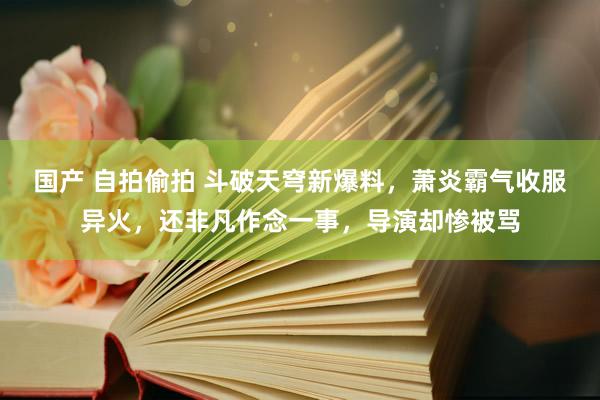 国产 自拍偷拍 斗破天穹新爆料，萧炎霸气收服异火，还非凡作念一事，导演却惨被骂