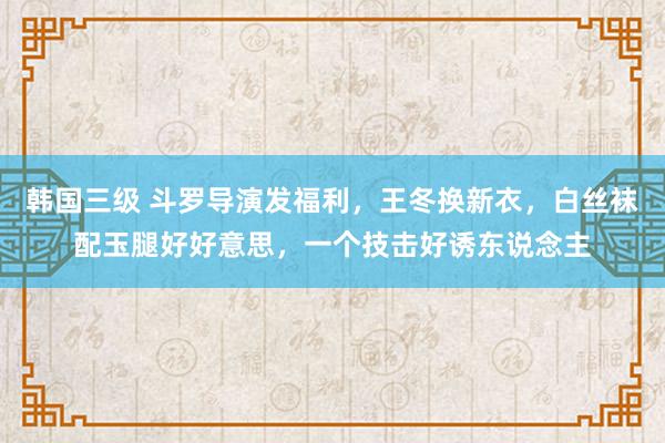 韩国三级 斗罗导演发福利，王冬换新衣，白丝袜配玉腿好好意思，一个技击好诱东说念主