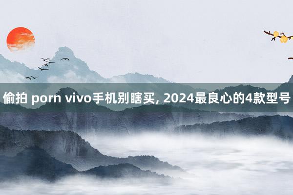 偷拍 porn vivo手机别瞎买， 2024最良心的4款型号