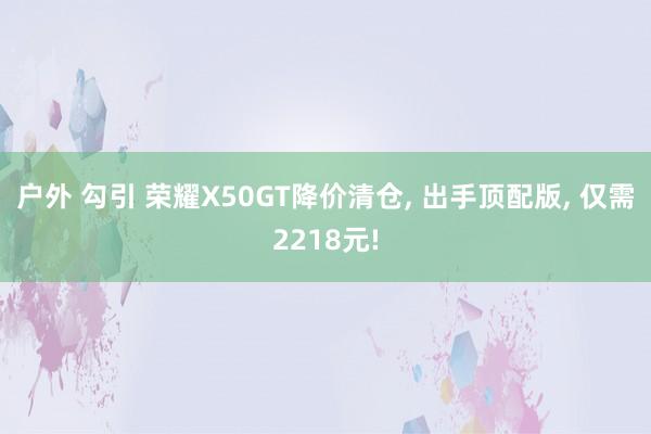 户外 勾引 荣耀X50GT降价清仓， 出手顶配版， 仅需2218元!