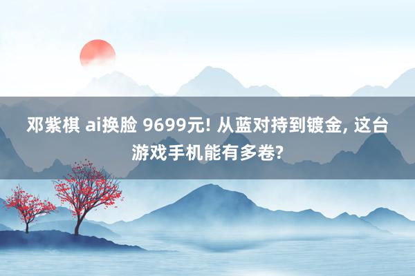 邓紫棋 ai换脸 9699元! 从蓝对持到镀金， 这台游戏手机能有多卷?