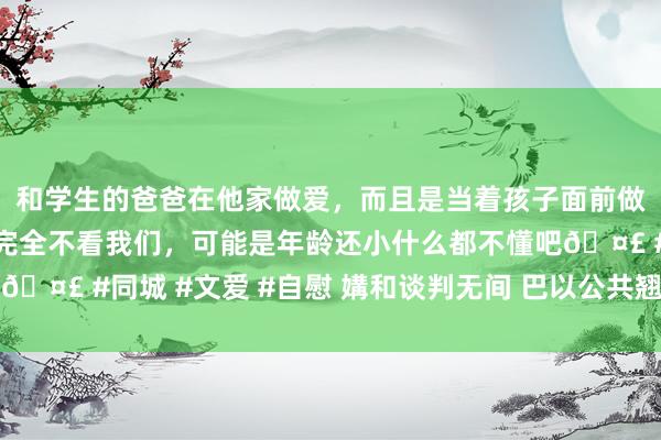 和学生的爸爸在他家做爱，而且是当着孩子面前做爱，太刺激了，孩子完全不看我们，可能是年龄还小什么都不懂吧🤣 #同城 #文爱 #自慰 媾和谈判无间 巴以公共翘首以盼媾和公约