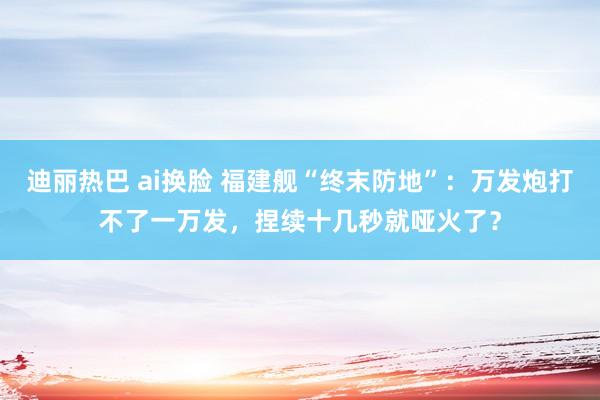 迪丽热巴 ai换脸 福建舰“终末防地”：万发炮打不了一万发，捏续十几秒就哑火了？