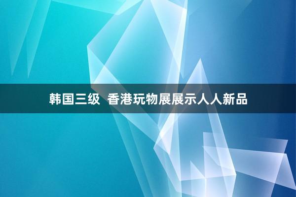 韩国三级  香港玩物展展示人人新品