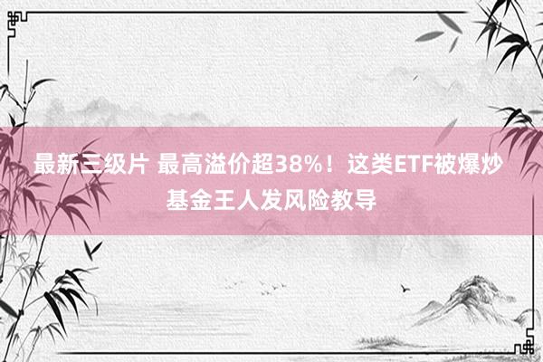 最新三级片 最高溢价超38%！这类ETF被爆炒 基金王人发风险教导