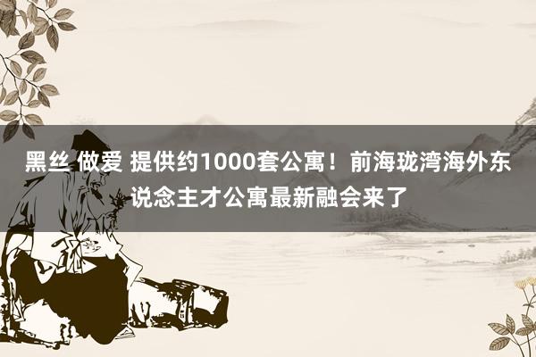 黑丝 做爱 提供约1000套公寓！前海珑湾海外东说念主才公寓最新融会来了