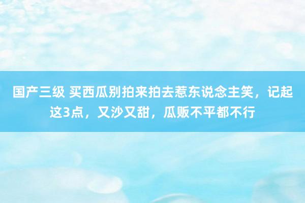 国产三级 买西瓜别拍来拍去惹东说念主笑，记起这3点，又沙又甜，瓜贩不平都不行