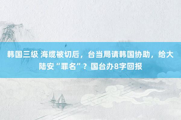 韩国三级 海缆被切后，台当局请韩国协助，给大陆安“罪名”？国台办8字回报