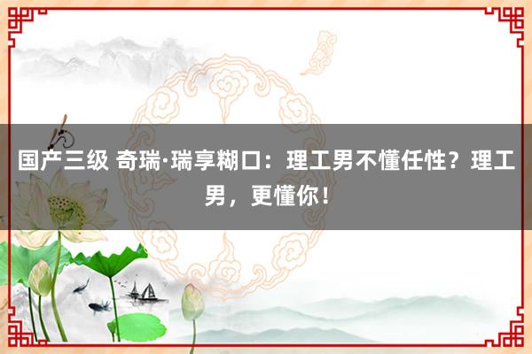 国产三级 奇瑞·瑞享糊口：理工男不懂任性？理工男，更懂你！