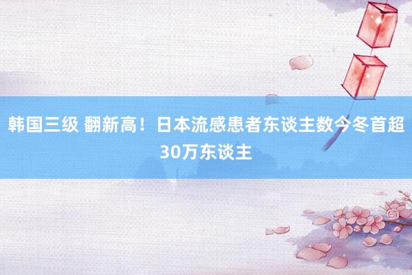 韩国三级 翻新高！日本流感患者东谈主数今冬首超30万东谈主