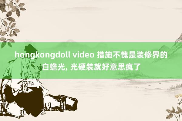 hongkongdoll video 措施不愧是装修界的白蟾光， 光硬装就好意思疯了