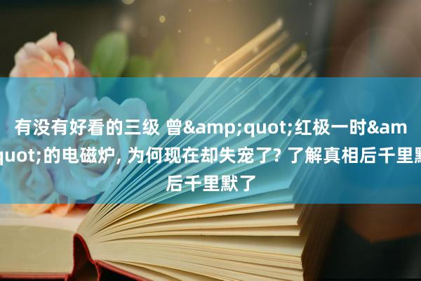 有没有好看的三级 曾&quot;红极一时&quot;的电磁炉， 为何现在却失宠了? 了解真相后千里默了