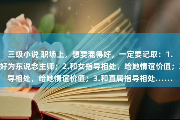 三级小说 职场上，想要混得好，一定要记取：1.和男指导相处，称心他好为东说念主师；2.和女指导相处，给她情谊价值；3.和直属指导相处……