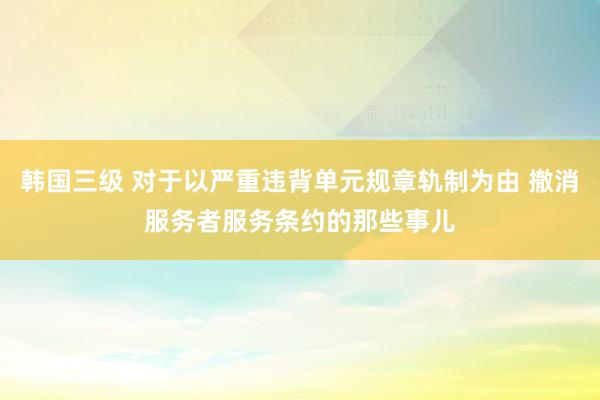 韩国三级 对于以严重违背单元规章轨制为由 撤消服务者服务条约的那些事儿