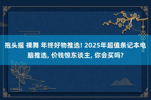 抱头摇 裸舞 年终好物推选! 2025年超值条记本电脑推选， 价钱惊东谈主， 你会买吗?