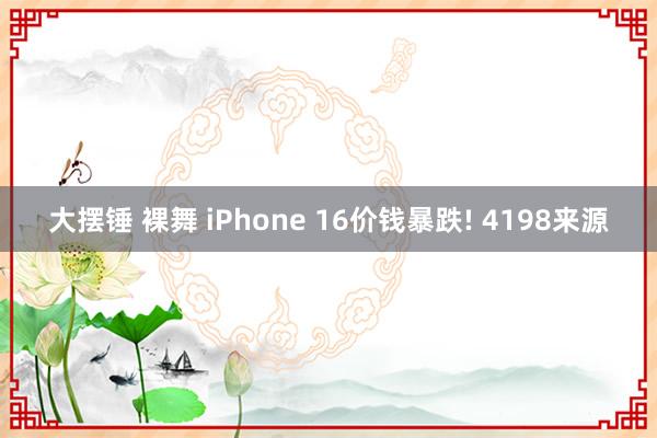 大摆锤 裸舞 iPhone 16价钱暴跌! 4198来源