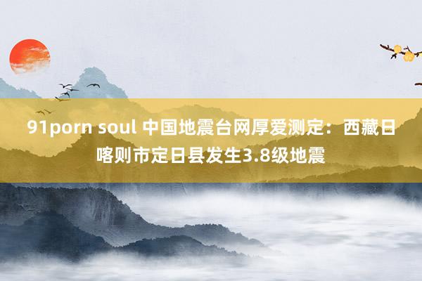 91porn soul 中国地震台网厚爱测定：西藏日喀则市定日县发生3.8级地震