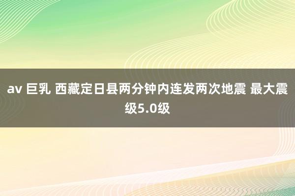 av 巨乳 西藏定日县两分钟内连发两次地震 最大震级5.0级