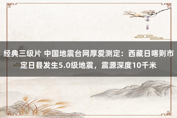 经典三级片 中国地震台网厚爱测定：西藏日喀则市定日县发生5.0级地震，震源深度10千米