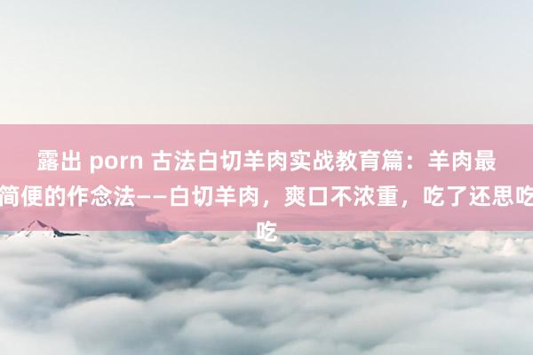 露出 porn 古法白切羊肉实战教育篇：羊肉最简便的作念法——白切羊肉，爽口不浓重，吃了还思吃